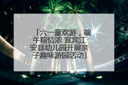 六一童欢游，端午粽情浓 宜宾江安县幼儿园开展亲子趣味游园活动