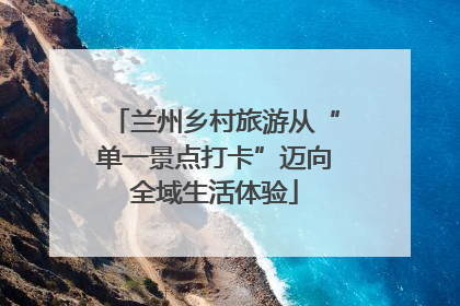 兰州乡村旅游从“单一景点打卡”迈向全域生活体验