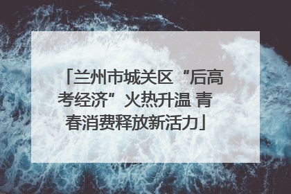 兰州市城关区“后高考经济”火热升温 青春消费释放新活力