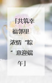共筑幸福邻里 浓情“粽”意迎端午