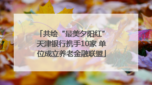共绘“最美夕阳红” 天津银行携手10家 单位成立养老金融联盟