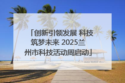 创新引领发展 科技筑梦未来 2025兰州市科技活动周启动