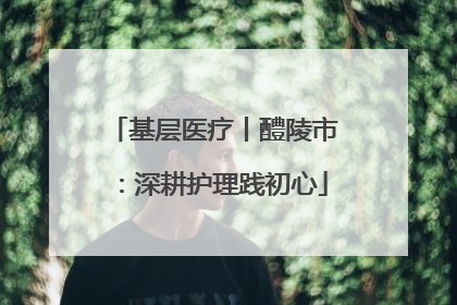 基层医疗丨醴陵市：深耕护理践初心