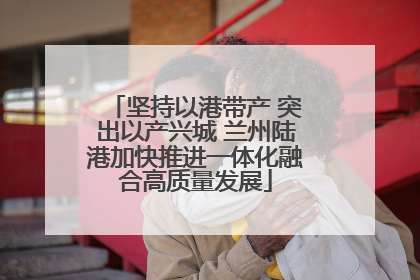 坚持以港带产 突出以产兴城 兰州陆港加快推进一体化融合高质量发展