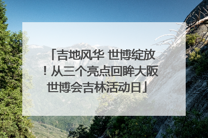 吉地风华 世博绽放！从三个亮点回眸大阪世博会吉林活动日