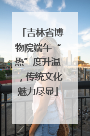 吉林省博物院端午“热”度升温，传统文化魅力尽显