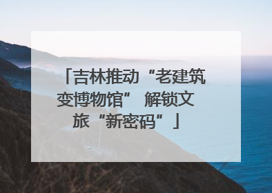 吉林推动“老建筑变博物馆” 解锁文旅“新密码”