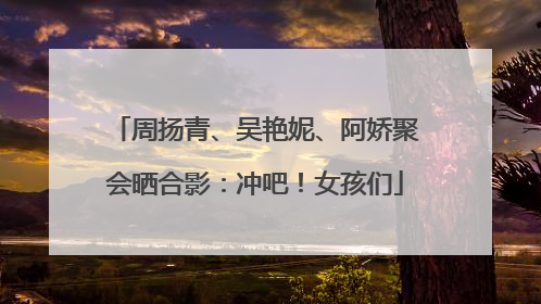 周扬青、吴艳妮、阿娇聚会晒合影：冲吧！女孩们