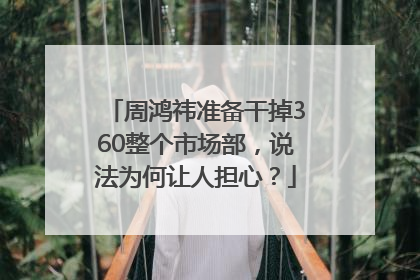 周鸿祎准备干掉360整个市场部，说法为何让人担心？