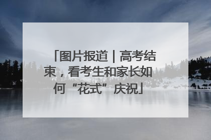 图片报道｜高考结束，看考生和家长如何“花式”庆祝