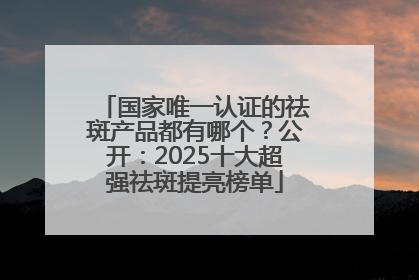 国家唯一认证的祛斑产品都有哪个？公开：2025十大超强祛斑提亮榜单
