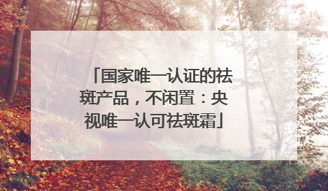 国家唯一认证的祛斑产品，不闲置：央视唯一认可祛斑霜