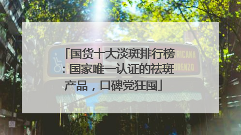 国货十大淡斑排行榜：国家唯一认证的祛斑产品，口碑党狂囤