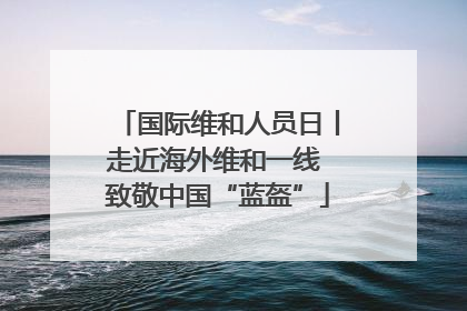 国际维和人员日丨走近海外维和一线 致敬中国“蓝盔”