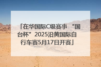 在华国际C级赛事 “国台杯”2025沿黄国际自行车赛5月17日开赛