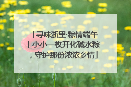 寻味浙里·粽情端午丨小小一枚开化碱水粽，守护那份浓浓乡情
