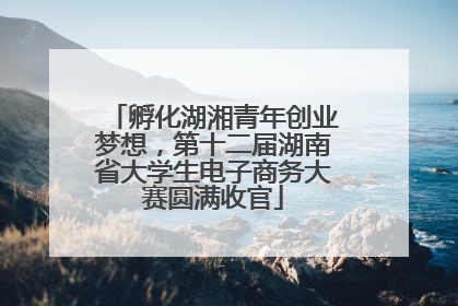 孵化湖湘青年创业梦想，第十二届湖南省大学生电子商务大赛圆满收官