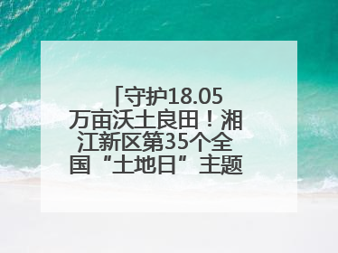 守护18.05万亩沃土良田！湘江新区第35个全国“土地日”主题宣传活动看点多