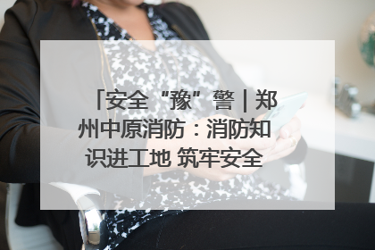 安全“豫”警｜郑州中原消防：消防知识进工地 筑牢安全“防火墙”