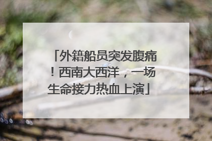 外籍船员突发腹痛！西南大西洋，一场生命接力热血上演