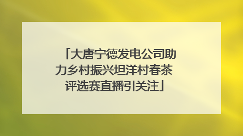 大唐宁德发电公司助力乡村振兴坦洋村春茶评选赛直播引关注