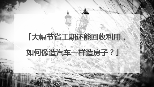 大幅节省工期还能回收利用，如何像造汽车一样造房子？