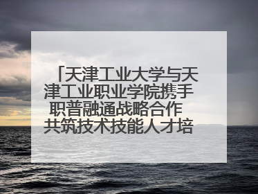 天津工业大学与天津工业职业学院携手职普融通战略合作 共筑技术技能人才培养新高地