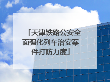 天津铁路公安全面强化列车治安案件打防力度