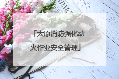太原消防强化动火作业安全管理
