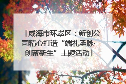 威海市环翠区：新创公司精心打造“端礼承脉·创聚新生”主题活动