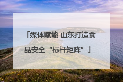 媒体赋能 山东打造食品安全“标杆矩阵”