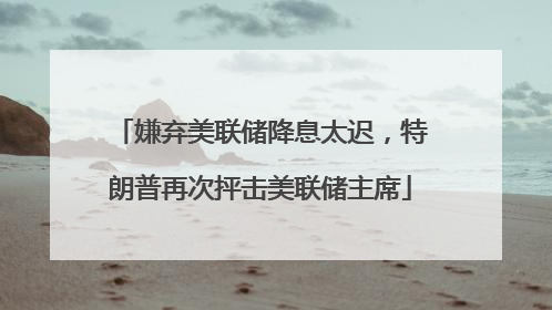嫌弃美联储降息太迟，特朗普再次抨击美联储主席