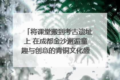 将课堂搬到考古遗址上 在成都金沙邂逅童趣与创意的青铜文化盛宴｜文化中国行