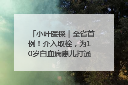 小叶医探｜全省首例！介入取栓，为10岁白血病患儿打通生命之“脉”