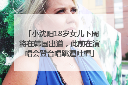 小沈阳18岁女儿下周将在韩国出道，此前在演唱会登台唱跳遭吐槽