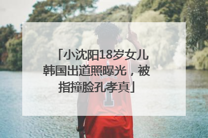 小沈阳18岁女儿韩国出道照曝光，被指撞脸孔孝真