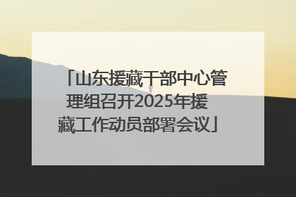 山东援藏干部中心管理组召开2025年援藏工作动员部署会议