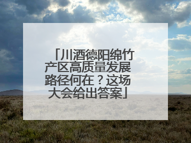 川酒德阳绵竹产区高质量发展路径何在？这场大会给出答案