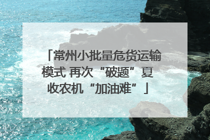 常州小批量危货运输模式 再次“破题”夏收农机“加油难”