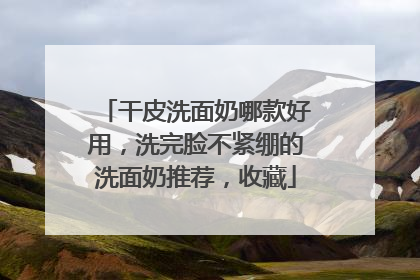 干皮洗面奶哪款好用，洗完脸不紧绷的洗面奶推荐，收藏