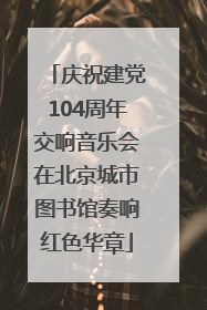 庆祝建党104周年交响音乐会在北京城市图书馆奏响红色华章