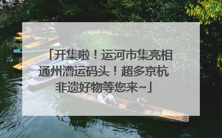开集啦！运河市集亮相通州漕运码头！超多京杭非遗好物等您来~