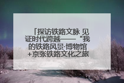 探访铁路文脉 见证时代跨越——“我的铁路风景·博物馆+京张铁路文化之旅”活动在京启动