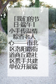 我们的节日·端午│小手传温情 粽香老人心——市北区洛阳路街道商丘路社区携手共建单位开展端午主题活动