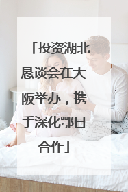 投资湖北恳谈会在大阪举办，携手深化鄂日合作