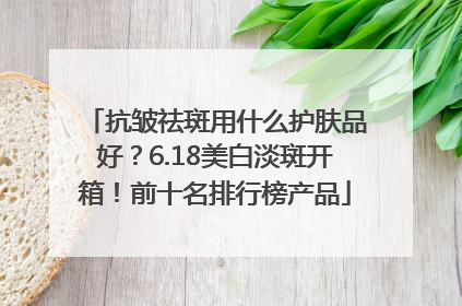 抗皱祛斑用什么护肤品好？6.18美白淡斑开箱！前十名排行榜产品