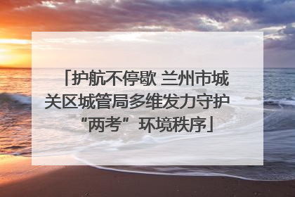 护航不停歇 兰州市城关区城管局多维发力守护“两考”环境秩序