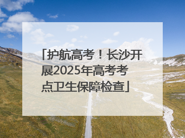 护航高考！长沙开展2025年高考考点卫生保障检查