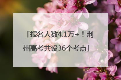 报名人数4.1万+！荆州高考共设36个考点