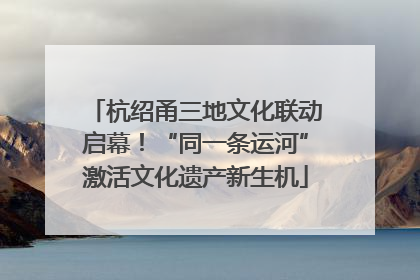 杭绍甬三地文化联动启幕！“同一条运河”激活文化遗产新生机